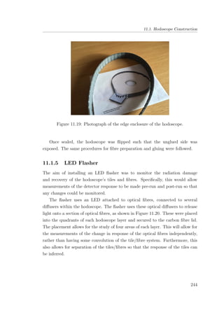 11.1. Hodoscope Construction
Figure 11.19: Photograph of the edge enclosure of the hodoscope.
Once sealed, the hodoscope was ﬂipped such that the unglued side was
exposed. The same procedures for ﬁbre preparation and gluing were followed.
11.1.5 LED Flasher
The aim of installing an LED ﬂasher was to monitor the radiation damage
and recovery of the hodoscope’s tiles and ﬁbres. Speciﬁcally, this would allow
measurements of the detector response to be made pre-run and post-run so that
any changes could be monitored.
The ﬂasher uses an LED attached to optical ﬁbres, connected to several
diﬀusers within the hodoscope. The ﬂasher uses these optical diﬀusers to release
light onto a section of optical ﬁbres, as shown in Figure 11.20. These were placed
into the quadrants of each hodoscope layer and secured to the carbon ﬁbre lid.
The placement allows for the study of four areas of each layer. This will allow for
the measurements of the change in response of the optical ﬁbres independently,
rather than having some convolution of the tile/ﬁbre system. Furthermore, this
also allows for separation of the tiles/ﬁbres so that the response of the tiles can
be inferred.
244
 