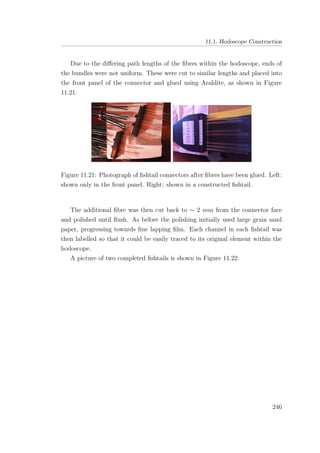11.1. Hodoscope Construction
Due to the diﬀering path lengths of the ﬁbres within the hodoscope, ends of
the bundles were not uniform. These were cut to similar lengths and placed into
the front panel of the connector and glued using Araldite, as shown in Figure
11.21.
Figure 11.21: Photograph of ﬁshtail connectors after ﬁbres have been glued. Left:
shown only in the front panel. Right: shown in a constructed ﬁshtail.
The additional ﬁbre was then cut back to ∼ 2 mm from the connector face
and polished until ﬂush. As before the polishing initially used large grain sand
paper, progressing towards ﬁne lapping ﬁlm. Each channel in each ﬁshtail was
then labelled so that it could be easily traced to its original element within the
hodoscope.
A picture of two completed ﬁshtails is shown in Figure 11.22.
246
 