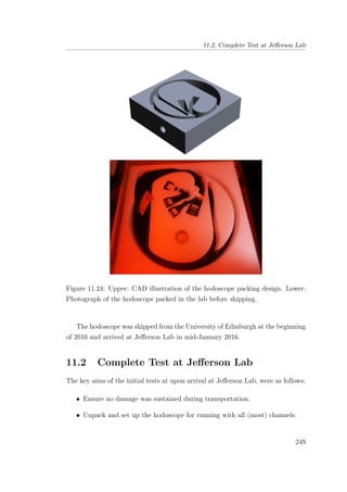 11.2. Complete Test at Jeﬀerson Lab
Figure 11.24: Upper: CAD illustration of the hodoscope packing design. Lower:
Photograph of the hodoscope packed in the lab before shipping.
The hodoscope was shipped from the University of Edinburgh at the beginning
of 2016 and arrived at Jeﬀerson Lab in mid-January 2016.
11.2 Complete Test at Jeﬀerson Lab
The key aims of the initial tests at upon arrival at Jeﬀerson Lab, were as follows:
• Ensure no damage was sustained during transportation.
• Unpack and set up the hodoscope for running with all (most) channels.
249
 