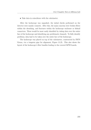11.2. Complete Test at Jeﬀerson Lab
• Take data in coincidence with the calorimeter.
After the hodoscope was unpacked, the initial checks performed on the
detector were mainly cosmetic. After this, the main concerns were broken ﬁbres
within the sheathing, and fractures within the hodoscope enclosure or ﬁshtail
connectors. These would be most easily identiﬁed by taking data over the entire
face of the hodoscope and identifying any problematic channels. To fully identify
problems, data had to be taken over the entire face of the hodoscope.
The hodoscope was placed on top of the calorimeter, constructed by INFN
Genoa, via a tungsten pipe for alignment, Figure 11.25. This also shows the
layout of the hodoscope’s ﬁbre bundles leading to the covered SiPM boards.
250
 