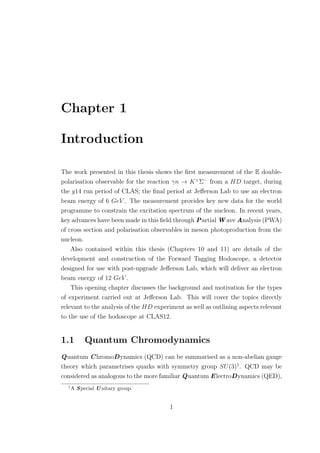 Chapter 1
Introduction
The work presented in this thesis shows the ﬁrst measurement of the E double-
polarisation observable for the reaction γn → K+
Σ−
from a HD target, during
the g14 run period of CLAS; the ﬁnal period at Jeﬀerson Lab to use an electron
beam energy of 6 GeV . The measurement provides key new data for the world
programme to constrain the excitation spectrum of the nucleon. In recent years,
key advances have been made in this ﬁeld through Partial W ave Analysis (PWA)
of cross section and polarisation observables in meson photoproduction from the
nucleon.
Also contained within this thesis (Chapters 10 and 11) are details of the
development and construction of the Forward Tagging Hodoscope, a detector
designed for use with post-upgrade Jeﬀerson Lab, which will deliver an electron
beam energy of 12 GeV .
This opening chapter discusses the background and motivation for the types
of experiment carried out at Jeﬀerson Lab. This will cover the topics directly
relevant to the analysis of the HD experiment as well as outlining aspects relevant
to the use of the hodoscope at CLAS12.
1.1 Quantum Chromodynamics
Quantum ChromoDynamics (QCD) can be summarised as a non-abelian gauge
theory which parametrises quarks with symmetry group SU(3)1
. QCD may be
considered as analogous to the more familiar Quantum ElectroDynamics (QED),
1
A Special U nitary group.
1
 