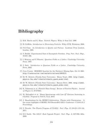 Bibliography
[1] B.R. Martin and G. Shaw. Particle Physics. Wiley & Sons Ltd, 1999.
[2] D. Griﬃths. Introduction to Elementary Particles. Wiley-VCH, Weinheim, 2008.
[3] F.E Close. An Introduction to Quarks and Partons. Academic Press Limited,
London, 1989.
[4] S. Bethke. Experimental Tests of Asymptotic Freedom. Prog. Part. Nucl. Phys.,
58:351–386.
[5] I. Montvay and G M¨unster. Quantum Fields on a Lattice. Cambridge University
Press, 1997.
[6] J. Smit. Introduction to Quantum Fields on a Lattice. Cambridge University
Press, 2002.
[7] Cern Courier. HERMES Searches for the Nucleon’s Missing Spin, Oct 31 2001.
http://cerncourier.com/cws/article/cern/28532/2.
[8] Dr W. Roberts (Florida State University). Meson Nonet, 2006. http://web2.
physics.fsu.edu/~roberts/roberts_quark_model.html.
[9] Dr W. Roberts (Florida State University). Baryon Octet, 2006. http://web2.
physics.fsu.edu/~roberts/roberts_quark_model.html.
[10] K. Nakamura et al. (Particle Data Group). Review of Particle Physics. Journal
of Physics G, 37:075021.
[11] M. Battaglieri et al. Meson Spectroscopy with Low Q2 Electron Scattering in
CLAS12. Proposal to PAC37, V2.3, 2010.
[12] J. Messchendorp for the BESIII Collaboration. Physics with Charmonium – A
few recent highlights of BESIII, PoS Bormio2013 2013. Conference: C13-01-21.2
Proceedings.
[13] S. Niccolai. The Physics Program of CLAS12. Nucl. Phys. B, 210-211:119–124,
2011.
[14] E.S. Smith. The 12GeV JLab Upgrade Project. Nucl. Phys. A, 827:599c–604c,
2009.
256
 