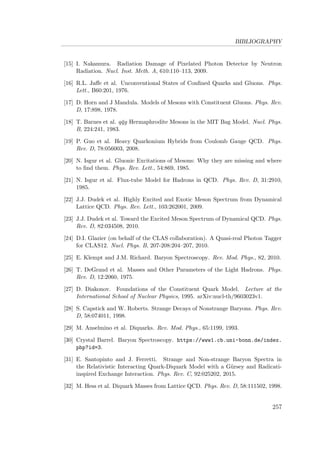 BIBLIOGRAPHY
[15] I. Nakamura. Radiation Damage of Pixelated Photon Detector by Neutron
Radiation. Nucl. Inst. Meth. A, 610:110–113, 2009.
[16] R.L. Jaﬀe et al. Unconventional States of Conﬁned Quarks and Gluons. Phys.
Lett., B60:201, 1976.
[17] D. Horn and J Mandula. Models of Mesons with Constituent Gluons. Phys. Rev.
D, 17:898, 1978.
[18] T. Barnes et al. q¯qg Hermaphrodite Mesons in the MIT Bag Model. Nucl. Phys.
B, 224:241, 1983.
[19] P. Guo et al. Heavy Quarkonium Hybrids from Coulomb Gauge QCD. Phys.
Rev. D, 78:056003, 2008.
[20] N. Isgur et al. Gluonic Excitations of Mesons: Why they are missing and where
to ﬁnd them. Phys. Rev. Lett., 54:869, 1985.
[21] N. Isgur et al. Flux-tube Model for Hadrons in QCD. Phys. Rev. D, 31:2910,
1985.
[22] J.J. Dudek et al. Highly Excited and Exotic Meson Spectrum from Dynamical
Lattice QCD. Phys. Rev. Lett., 103:262001, 2009.
[23] J.J. Dudek et al. Toward the Excited Meson Spectrum of Dynamical QCD. Phys.
Rev. D, 82:034508, 2010.
[24] D.I. Glazier (on behalf of the CLAS collaboration). A Quasi-real Photon Tagger
for CLAS12. Nucl. Phys. B, 207-208:204–207, 2010.
[25] E. Klempt and J.M. Richard. Baryon Spectroscopy. Rev. Mod. Phys., 82, 2010.
[26] T. DeGrand et al. Masses and Other Parameters of the Light Hadrons. Phys.
Rev. D, 12:2060, 1975.
[27] D. Diakonov. Foundations of the Constituent Quark Model. Lecture at the
International School of Nuclear Physics, 1995. arXiv:nucl-th/9603023v1.
[28] S. Capstick and W. Roberts. Strange Decays of Nonstrange Baryons. Phys. Rev.
D, 58:074011, 1998.
[29] M. Anselmino et al. Diquarks. Rev. Mod. Phys., 65:1199, 1993.
[30] Crystal Barrel. Baryon Spectroscopy. https://www1.cb.uni-bonn.de/index.
php?id=3.
[31] E. Santopinto and J. Ferretti. Strange and Non-strange Baryon Spectra in
the Relativistic Interacting Quark-Diquark Model with a G¨ursey and Radicati-
inspired Exchange Interaction. Phys. Rev. C, 92:025202, 2015.
[32] M. Hess et al. Diquark Masses from Lattice QCD. Phys. Rev. D, 58:111502, 1998.
257
 