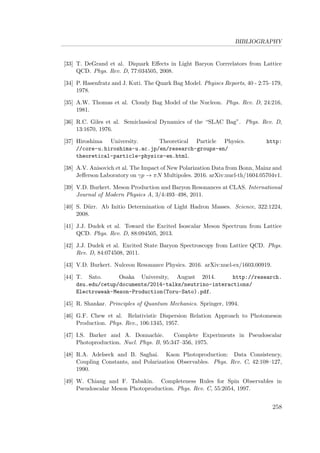 BIBLIOGRAPHY
[33] T. DeGrand et al. Diquark Eﬀects in Light Baryon Corrrelators from Lattice
QCD. Phys. Rev. D, 77:034505, 2008.
[34] P. Hasenfratz and J. Kuti. The Quark Bag Model. Phyiscs Reports, 40 - 2:75–179,
1978.
[35] A.W. Thomas et al. Cloudy Bag Model of the Nucleon. Phys. Rev. D, 24:216,
1981.
[36] R.C. Giles et al. Semiclassical Dynamics of the “SLAC Bag”. Phys. Rev. D,
13:1670, 1976.
[37] Hiroshima University. Theoretical Particle Physics. http:
//core-u.hiroshima-u.ac.jp/en/research-groups-en/
theoretical-particle-physics-en.html.
[38] A.V. Anisovich et al. The Impact of New Polarization Data from Bonn, Mainz and
Jeﬀerson Laboratory on γp → πN Multipoles. 2016. arXiv:nucl-th/1604.05704v1.
[39] V.D. Burkert. Meson Production and Baryon Resonances at CLAS. International
Journal of Modern Physics A, 3/4:493–498, 2011.
[40] S. D¨urr. Ab Initio Determination of Light Hadron Masses. Science, 322:1224,
2008.
[41] J.J. Dudek et al. Toward the Excited Isoscalar Meson Spectrum from Lattice
QCD. Phys. Rev. D, 88:094505, 2013.
[42] J.J. Dudek et al. Excited State Baryon Spectroscopy from Lattice QCD. Phys.
Rev. D, 84:074508, 2011.
[43] V.D. Burkert. Nulceon Resonance Physics. 2016. arXiv:nucl-ex/1603.00919.
[44] T. Sato. Osaka University, August 2014. http://research.
dsu.edu/cetup/documents/2014-talks/neutrino-interactions/
Electroweak-Meson-Production(Toru-Sato).pdf.
[45] R. Shankar. Principles of Quantum Mechanics. Springer, 1994.
[46] G.F. Chew et al. Relativistic Dispersion Relation Approach to Photomeson
Production. Phys. Rev., 106:1345, 1957.
[47] I.S. Barker and A. Donnachie. Complete Experiments in Pseudoscalar
Photoproduction. Nucl. Phys. B, 95:347–356, 1975.
[48] R.A. Adelseck and B. Saghai. Kaon Photoproduction: Data Consistency,
Coupling Constants, and Polarization Observables. Phys. Rev. C, 42:108–127,
1990.
[49] W. Chiang and F. Tabakin. Completeness Rules for Spin Observables in
Pseudoscalar Meson Photoproduction. Phys. Rev. C, 55:2054, 1997.
258
 