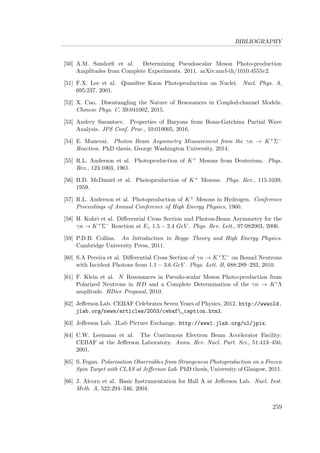 BIBLIOGRAPHY
[50] A.M. Sandorﬁ et al. Determining Pseudoscalar Meson Photo-production
Amplitudes from Complete Experiments. 2011. arXiv:nucl-th/1010.4555v2.
[51] F.X. Lee et al. Quasifree Kaon Photoproduction on Nuclei. Nucl. Phys. A,
695:237, 2001.
[52] X. Cao. Disentangling the Nature of Resonances in Coupled-channel Models.
Chinese Phys. C, 39:041002, 2015.
[53] Andrey Sarantsev. Properties of Baryons from Bonn-Gatchina Partial Wave
Analysis. JPS Conf. Proc., 10:010005, 2016.
[54] E. Munevar. Photon Beam Asymmetry Measurement from the γn → K+Σ−
Reaction. PhD thesis, George Washington University, 2014.
[55] R.L. Anderson et al. Photoproduction of K+ Mesons from Deuterium. Phys.
Rev., 123:1003, 1961.
[56] B.D. McDaniel et al. Photoproduction of K+ Mesons. Phys. Rev., 115:1039,
1959.
[57] R.L. Anderson et al. Photoproduction of K+ Mesons in Hydrogen. Conference
Proceedings of Annual Conference of High Energy Physics, 1960.
[58] H. Kohri et al. Diﬀerential Cross Section and Photon-Beam Asymmetry for the
γn → K+Σ− Reaction at Eγ 1.5 − 2.4 GeV . Phys. Rev. Lett., 97:082003, 2006.
[59] P.D.B. Collins. An Introduction to Regge Theory and High Energy Physics.
Cambridge University Press, 2011.
[60] S.A Pereira et al. Diﬀerential Cross Section of γn → K+Σ− on Bound Neutrons
with Incident Photons from 1.1 − 3.6 GeV . Phys. Lett. B, 688:289–293, 2010.
[61] F. Klein et al. N Resonances in Pseudo-scalar Meson Photo-production from
Polarized Neutrons in HD and a Complete Determination of the γn → K◦Λ
amplitude. HDice Proposal, 2010.
[62] Jeﬀerson Lab. CEBAF Celebrates Seven Years of Physics, 2012. http://wwwold.
jlab.org/news/articles/2003/cebaf_caption.html.
[63] Jeﬀerson Lab. JLab Picture Exchange. http://www1.jlab.org/ul/jpix.
[64] C.W. Leemann et al. The Continuous Electron Beam Accelerator Facility:
CEBAF at the Jeﬀerson Laboratory. Annu. Rev. Nucl. Part. Sci., 51:413–450,
2001.
[65] S. Fegan. Polarisation Observables from Strangeness Photoproduction on a Frozen
Spin Target with CLAS at Jeﬀerson Lab. PhD thesis, University of Glasgow, 2011.
[66] J. Alcorn et al. Basic Instrumentation for Hall A at Jeﬀerson Lab. Nucl. Inst.
Meth. A, 522:294–346, 2004.
259
 