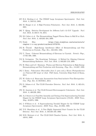 BIBLIOGRAPHY
[67] B.A. Mecking et al. The CEBAF Large Acceptance Spectrometer. Nucl. Inst.
Meth. A, 503:513, 2003.
[68] M. Hauger et al. A High Precision Polarimeter. Nucl. Inst. Meth. A, 462:382,
2001.
[69] Y. Qiang. Detector Development for Jeﬀerson Lab’s 12 GeV Upgrade. Nucl.
Inst. Meth. B, 350:71–76, 2015.
[70] D.I. Sober et al. The Bremsstrahlung Tagged Photon Beam in Hall B at JLab.
Nucl. Inst. Meth. A, 440:263–284, 2000.
[71] Study Blue. https://www.studyblue.com/notes/note/n/
chapter-1-x-ray-production/deck/10725781.
[72] H. ¨Uberall. High-Energy Interference Eﬀect of Bremsstrahlung and Pair
Production in Crystals. Phys. Rev., 103:1055, 1956.
[73] U. Timm. Coherent Bremsstrahlung of Electrons in Crystals. Fortsch. Phys.,
17:765–808, 1969.
[74] K. Livingston. The Stonehenge Technique: A Method for Aligning Coherent
Bremsstrahlung Radiators. Nucl. Inst. Meth. A, 603:205–219, 2009.
[75] H. Olsen and L.C. Maximon. Photon and Electron Polarization in High-Energy
Bremsstrahlung and Pair Production with Screening. Phys. Rev., 114:887, 1959.
[76] I. Zonta. Polarization Observables from 2−pion and ρ Meson Photoproduction
on Polarized HD target at JLab. PhD thesis, Universita Delgi Studi di Roma,
2014.
[77] W. Gohn et al. Beam-spin Asymmetries from Semi-inclusive Pion Electoproduc-
tion. Phys. Rev. D, 89:072011, 2014.
[78] G. Adams et al. The CLAS Cherenkov Detector. Nucl. Inst. Meth. A, 465:414,
2001.
[79] M. Amarian et al. The CLAS Forward Electromagnetic Calorimeter. Nucl. Inst.
Meth. A, 460:239, 2001.
[80] A.J. Street et al. Final Site Assembly and Testing of the Superconducting Toroidal
Magnet for the CEBAF Large Acceptance Spectrometer (CLAS). IEEE Trans.
Mag., 32:2074, 1996.
[81] J. O’Meara et al. A Superconducting Toroidal Magnet for the CEBAF Large
Acceptance Spectrometer. IEEE Trans. Mag., 25:1902, 1989.
[82] Y.G. Sharabian et al. A New Highly Segmented Start Counter for the CLAS
Detector. Nucl. Inst. Meth. A, 556:246–258, 2006.
[83] M.D. Mestayer et al. The CLAS Drift Chamber System. Nucl. Inst. Meth. A,
449:81, 2000.
260
 