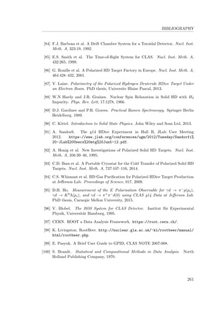 BIBLIOGRAPHY
[84] F.J. Barbosa et al. A Drift Chamber System for a Toroidal Detector. Nucl. Inst.
Meth. A, 323:19, 1992.
[85] E.S. Smith et al. The Time-of-ﬂight System for CLAS. Nucl. Inst. Meth. A,
432:265, 1999.
[86] G. Rouille et al. A Polarized HD Target Factory in Europe. Nucl. Inst. Meth. A,
464:428–432, 2001.
[87] V. Laine. Polarimetry of the Polarized Hydrogen Deuteride HDice Target Under
an Electron Beam. PhD thesis, Universite Blaise Pascal, 2013.
[88] W.N Hardy and J.R. Graines. Nuclear Spin Relaxation in Solid HD with H2
Impurity. Phys. Rev. Lett, 17:1278, 1966.
[89] D.J. Gardiner and P.R. Graves. Practical Ramen Spectroscopy. Springer Berlin
Heidelberg, 1989.
[90] C. Kittel. Introduction to Solid State Physics. John Wiley and Sons Ltd, 2013.
[91] A. Sandorﬁ. The g14 HDice Experiment in Hall B, JLab User Meeting
2012. https://www.jlab.org/conferences/ugm/2012/Tuesday/Sandorfi%
20-JLab%20Users%20mtg%20Jun5-12.pdf.
[92] A. Honig et al. New Investigations of Polarized Solid HD Targets. Nucl. Inst.
Meth. A, 356:39–46, 1995.
[93] C.D. Bass et al. A Portable Cryostat for the Cold Transfer of Polarized Solid HD
Targets. Nucl. Inst. Meth. A, 737:107–116, 2014.
[94] C.S. Whisnant et al. HD Gas Puriﬁcation for Polarized HDice Target Production
at Jeﬀerson Lab. Proceedings of Science, 017, 2009.
[95] D.H. Ho. Measurement of the E Polarisation Observable for γd → π−p(ps),
γd → K0Λ(ps), and γd → π+π−d(0) using CLAS g14 Data at Jeﬀerson Lab.
PhD thesis, Carnegie Mellon University, 2015.
[96] V. Blobel. The BOS System for CLAS Detector. Institut f¨ur Experimental
Physik, Universit¨at Hamburg, 1995.
[97] CERN. ROOT a Data Analysis Framework. https://root.cern.ch/.
[98] K. Livingston. RootBeer. http://nuclear.gla.ac.uk/~kl/rootbeer/manual/
html/rootbeer.php.
[99] E. Pasyuk. A Brief User Guide to GPID, CLAS NOTE 2007-008.
[100] S. Brandt. Statistical and Compuattional Methods in Data Analysis. North
Holland Publishing Company, 1970.
261
 