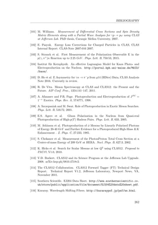 BIBLIOGRAPHY
[101] M. Williams. Measurement of Diﬀerential Cross Sections and Spin Density
Matrix Elements along with a Partial Wave Analysis for γp → pω using CLAS
at Jeﬀerson Lab. PhD thesis, Carnegie Mellon University, 2007.
[102] E. Pasyuk. Energy Loss Corrections for Charged Particles in CLAS, CLAS
Internal Report: CLAS-Note 2007-016 2007.
[103] S. Strauch et al. First Measurement of the Polarization Observable E in the
p(γ, π+)n Reaction up to 2.25 GeV . Phys. Lett. B, 750:53, 2015.
[104] Institut f¨ur Kernphysik. An eﬀective Lagrangian Model for Kaon Photo- and
Electroproduction on the Nucleon. http://portal.kph.uni-mainz.de/MAID/
/kaon/.
[105] D. Ho et al. E Asymmetry for γn → π−p from g14 (HDice) Data, CLAS Analysis
Note 2016. Currently in review.
[106] R. De Vita. Meson Spectroscopy at CLAS and CLAS12: the Present and the
Future. AIP Conf. Proc., 1354:141–147, 2011.
[107] A. Afanasev and P.R. Page. Photoproduction and Electroproduction of JPC =
1−+ Exotics. Phys. Rev. A, 57:6771, 1998.
[108] A. Szczepaniak and M. Swat. Role of Photoproduction in Exotic Meson Searches.
Phys. Lett. B, 516:72, 2001.
[109] E.S. Ageev et al. Gluon Polarization in the Nucleon from Quasi-real
Photoproduction of High-p(T) Hadron Pairs. Phys. Lett. B, 633, 2005.
[110] M. Atkinson et al. Photoproduction of φ Mesons by Linearly Polarized Photons
of Energy 20-40 GeV and Further Evidence for a Photoproduced High-Mass KK
Enhancement . Z. Phys. C, 27:233, 1985.
[111] S. Chekanov et al. Measurement of the PhotonProton Total Cross Section at a
Center-of-mass Energy of 209 GeV at HERA. Nucl. Phys. B, 627:3, 2002.
[112] K. Hicks et al. Search for Scalar Mesons at low Q2 using CLAS12. Proposal to
PAC37, V1.0, 2010.
[113] V.D. Burkert. CLAS12 and its Science Program at the Jeﬀerson Lab Upgrade.
2008. arXiv:hep-ph/0810.4718v2.
[114] The CLAS12 Collaboration. CLAS12 Forward Tagger (FT) Technical Design
Report. Technical Report V1.2, Jeﬀerson Laboratory, Newport News, VA,
November 2011.
[115] Southern Scientiﬁc. EJ204 Data Sheet. http://www.southernscientific.co.
uk/store/public/application/file/document/EJ204%20data%20sheet.pdf.
[116] Kuraray. Wavelength Shifting Fibers. http://kuraraypsf.jp/psf/ws.html.
262
 
