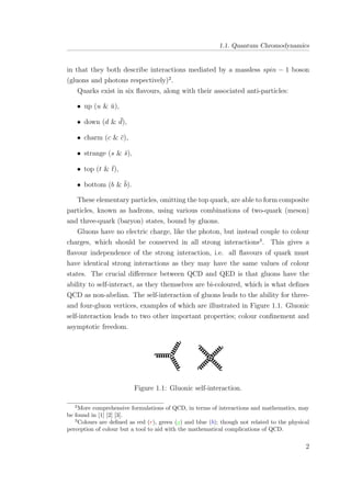 1.1. Quantum Chromodynamics
in that they both describe interactions mediated by a massless spin − 1 boson
(gluons and photons respectively)2
.
Quarks exist in six ﬂavours, along with their associated anti-particles:
• up (u & ¯u),
• down (d & ¯d),
• charm (c & ¯c),
• strange (s & ¯s),
• top (t & ¯t),
• bottom (b & ¯b).
These elementary particles, omitting the top quark, are able to form composite
particles, known as hadrons, using various combinations of two-quark (meson)
and three-quark (baryon) states, bound by gluons.
Gluons have no electric charge, like the photon, but instead couple to colour
charges, which should be conserved in all strong interactions3
. This gives a
ﬂavour independence of the strong interaction, i.e. all ﬂavours of quark must
have identical strong interactions as they may have the same values of colour
states. The crucial diﬀerence between QCD and QED is that gluons have the
ability to self-interact, as they themselves are bi-coloured, which is what deﬁnes
QCD as non-abelian. The self-interaction of gluons leads to the ability for three-
and four-gluon vertices, examples of which are illustrated in Figure 1.1. Gluonic
self-interaction leads to two other important properties; colour conﬁnement and
asymptotic freedom.
Figure 1.1: Gluonic self-interaction.
2
More comprehensive formulations of QCD, in terms of interactions and mathematics, may
be found in [1] [2] [3].
3
Colours are deﬁned as red (r), green (g) and blue (b); though not related to the physical
perception of colour but a tool to aid with the mathematical complications of QCD.
2
 