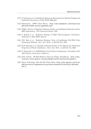 BIBLIOGRAPHY
[117] S. Stepanyan et al. Scintillation Hodoscope Reconstruction Software Package and
Calibration Procedures, CLAS NOTE 2009-019.
[118] Hamamatsu. MPPC Data Sheets. http://www.hamamatsu.com/resources/
pdf/ssd/s13360_series_kapd1052e.pdf.
[119] CERN. Review of Radiation Damage Studies on Scintillating Materials used in
HEP Experiments. TIS Commision Report, 1987.
[120] S. Barsuk et al. Radiation Damage of LHCb Electromagnetic Calorimeter.
Submitted to NIM, ITEP, Moscow.
[121] S.W. Han et al. Radiation Hardness Tests of Scintillating Tile/WLS Fibre
Calorimeter Modules. Nucl. Inst. Meth. A, 365:337–351, 1995.
[122] M.M. Hamada et al. Radiation Damage Studies on the Optical and Mechanical
Properties of Plastic Scintillators. Nucl. Inst. Meth. A, 422:148–154, 1999.
[123] G. Mazzitelli et al. DAΦNE Beam Test Facility Comissioning. Proceedings of the
2003 Particle Accelerator Conference.
[124] Saint Gobain. BC-620 Reﬂector Paint for Plastic Scintillators. http://www.
crystals.saint-gobain.com/uploadedFiles/SG-Crystals/Documents/.
[125] Epoxy Technology. Epo-Tek 301-2 Data Sheet. http://www.epotek.com/site/
administrator/components/com_products/assets/files/Style_Uploads/
301-2.
263
 