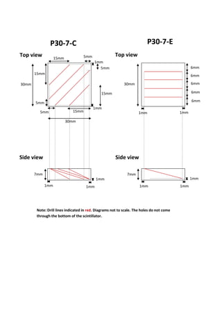 P30-7-C P30-7-E
5mm
5mm
5mm
5mm
30mm
30mm
7mm
1mm
1mm
1mm
1mm
7mm
30mm
6mm
6mm
1mm 1mm
6mm
6mm
6mm
15mm
15mm
15mm
15mm
Note: Drill lines indicated in red. Diagrams not to scale. The holes do not come
through the bottom of the scintillator.
Top view Top view
Side view Side view
1mm1mm
1mm
1mm
 
