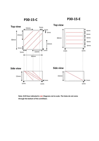 P30-15-C P30-15-E
1mm
1mm
15mm
30mm
6mm
6mm
1mm 1mm
6mm
6mm
6mm
Note: Drill lines indicated in red. Diagrams not to scale. The holes do not come
through the bottom of the scintillator.
Top view
Side view
5mm
5mm
5mm
5mm
30mm
30mm
15mm
1mm
1mm
15mm
15mm
15mm
15mm
Top view
Side view
1mm
1mm
1mm
 