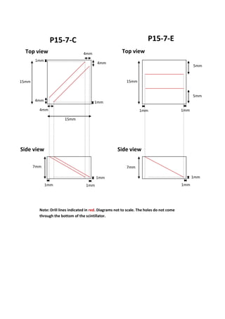 P15-7-C P15-7-E
4mm
4mm
4mm
4mm
15mm
15mm
7mm
1mm
1mm
1mm
1mm
7mm
15mm
5mm
5mm
1mm 1mm
Note: Drill lines indicated in red. Diagrams not to scale. The holes do not come
through the bottom of the scintillator.
Top view Top view
Side view Side view
1mm
1mm
1mm
 