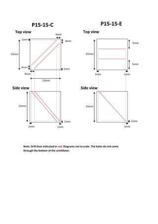 P15-15-C P15-15-E
4mm
4mm
4mm
4mm
15mm
15mm
15mm
1mm
1mm
1mm
1mm
15mm
15mm
5mm
5mm
1mm 1mm
Note: Drill lines indicated in red. Diagrams not to scale. The holes do not come
through the bottom of the scintillator.
Top view Top view
Side view Side view
1mm
1mm
1mm
 