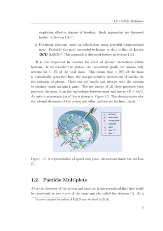 1.2. Particle Multiplets
employing eﬀective degrees of freedom. Such approaches are discussed
further in Section 1.5.0.1.
2. Obtaining solutions based on calculations using powerful computational
tools. Probably the most successful technique to date is that of Lattice
QCD (LQCD)5
. This approach is discussed further in Section 1.5.1.
It is also important to consider the eﬀect of gluonic interactions within
hadrons. If we consider the proton, the constituent quark rest masses only
account for ∼ 1% of the total mass. This means that ∼ 99% of the mass
is dynamically generated from the non-perturbative interactions of quarks via
the exchange of gluons. These can self couple and interact with the vacuum
to produce quark-antiquark pairs. The net energy of all these processes then
produces the mass, from the equivalence between mass and energy (E = mc2
).
An artistic representation of this is shown in Figure 1.3. This demonstrates why
the internal dynamics of the proton and other hadrons are far from trivial.
Figure 1.3: A representation of quark and gluon interactions inside the nucleon
[7].
1.2 Particle Multiplets
After the discovery of the proton and neutron, it was postulated that they could
be considered as two states of the same particle, called the Nucleon [1]. At a
5
A more complete formalism of LQCD may be found in [5] [6].
4
 