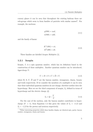 1.2. Particle Multiplets
cursory glance it can be seen that throughout the existing hadrons there are
sub-groups which seem to form families of particles with similar masses6
. For
example, the nucleons:
p(938) = uud,
n(940) = udd,
(1.1)
and the family of kaons:
K±
(494) = u¯s,
K0
(498) = d¯s.
(1.2)
These families are labelled Isospin Multiplets [1].
1.2.1 Isospin
Isospin, I, is a spin quantum number, which has its deﬁnition based in the
construction of these multiplets. Another quantum number can be introduced,
hypercharge Y :
Y = B + S + C + ˜B + T, (1.3)
where B, S, C, ˜B and T are the baryon number, strangeness, charm, beauty
and truth respectively. If we consider the members of a multiplet it can be seen
that these individual quantum numbers do not change, therefore neither does the
hypercharge. Here we see the third component of isospin, I3, deﬁned in terms of
hypercharge and the electric charge, Q:
I3 = Q −
Y
2
. (1.4)
For the case of the nucleon, only the baryon number contributes to hyper-
charge (Y = 1), from Equation 1.4 this gives the values of I3 = +1/2 and
I3 = −1/2 for the proton and neutron respectively.
6
Other interesting properties which these families display are identical spin, parity, baryon
number, strangeness, charm and beauty.
5
 
