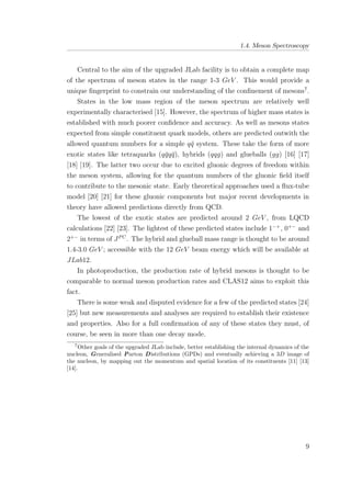 1.4. Meson Spectroscopy
Central to the aim of the upgraded JLab facility is to obtain a complete map
of the spectrum of meson states in the range 1-3 GeV . This would provide a
unique ﬁngerprint to constrain our understanding of the conﬁnement of mesons7
.
States in the low mass region of the meson spectrum are relatively well
experimentally characterised [15]. However, the spectrum of higher mass states is
established with much poorer conﬁdence and accuracy. As well as mesons states
expected from simple constituent quark models, others are predicted outwith the
allowed quantum numbers for a simple q¯q system. These take the form of more
exotic states like tetraquarks (q¯qq¯q), hybrids (qqg) and glueballs (gg) [16] [17]
[18] [19]. The latter two occur due to excited gluonic degrees of freedom within
the meson system, allowing for the quantum numbers of the gluonic ﬁeld itself
to contribute to the mesonic state. Early theoretical approaches used a ﬂux-tube
model [20] [21] for these gluonic components but major recent developments in
theory have allowed predictions directly from QCD.
The lowest of the exotic states are predicted around 2 GeV , from LQCD
calculations [22] [23]. The lightest of these predicted states include 1−+
, 0+−
and
2+−
in terms of JPC
. The hybrid and glueball mass range is thought to be around
1.4-3.0 GeV ; accessible with the 12 GeV beam energy which will be available at
JLab12.
In photoproduction, the production rate of hybrid mesons is thought to be
comparable to normal meson production rates and CLAS12 aims to exploit this
fact.
There is some weak and disputed evidence for a few of the predicted states [24]
[25] but new measurements and analyses are required to establish their existence
and properties. Also for a full conﬁrmation of any of these states they must, of
course, be seen in more than one decay mode.
7
Other goals of the upgraded JLab include, better establishing the internal dynamics of the
nucleon, Generalised Parton Distributions (GPDs) and eventually achieving a 3D image of
the nucleon, by mapping out the momentum and spatial location of its constituents [11] [13]
[14].
9
 