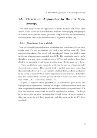 1.5. Theoretical Approaches to Hadron Spectroscopy
1.5 Theoretical Approaches to Hadron Spec-
troscopy
There exist many theoretical approaches to model hadrons and predict their
excited states. These methods either start from the underlying QCD Lagrangian
or attempt to incorporate various properties of QCD such as colour conﬁnement
and asymptotic freedom in phenomenological degrees of freedom [26].
1.5.0.1 Constituent Quark Models
These phenomenological models treat the nucleon as a bound state of constituent
quarks, each of which are assigned one third of the nucleon mass [27]. These
constituent quarks are then bound with a quark-quark interaction which is based
on the one gluon exchange potential from QCD. The constituent quarks can be
thought of as a bare valence quark, as seen in QCD, which has been dressed in a
cloud of low-momenta virtual gluons, resulting in an eﬀective mass mq = 1
3
mN .
These models have some success in predicting the spectra of experimentally
observed excited states. These models tend to predict many more states than
those currently observed. It is not currently established if this reﬂects a deﬁciency
in the theory or insensitivity in current experimental measurements. It should be
remarked however that a similar quantity of excited states have been predicted
from recent LQCD calculations, Section 1.5.1.
Figure 1.7 indicates states predicted by the constituent quark model and
highlights their experimental standing. In this plot the heavy uniform-width bars
show the predicted masses of states with well established counterparts from PWA,
light bars those of states which are weakly established or missing. The length
of the thin white bar gives the prediction for each states γN decay amplitude,
thin grey bar for its πN decay amplitude, and thin black bar for its KΣ decay
amplitude.
10
 