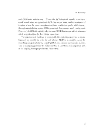 1.6. Summary
and QCD-based calculations. Within the QCD-inspired models, constituent
quark models solve, an approximate QCD Lagrangian based on eﬀective degrees of
freedom, where the valence quarks are replaced by eﬀective quarks which interact
through potentials that mimic QCD’s asymptotic freedom and quark conﬁnement.
Conversely, LQCD attempts to solve the exact QCD Lagrangian with a minimum
set of approximations by discretising space-time.
The experimental challenge is to establish the excitation spectrum as unam-
biguously as possible in order to test whether QCD is a complete theory for
describing non-perturbatively bound QCD objects such as nucleons and mesons.
This is an ongoing goal and the work described in this thesis is an important part
of the ongoing world programme to achieve this.
18
 