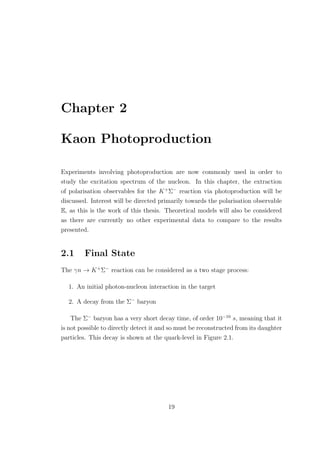 Chapter 2
Kaon Photoproduction
Experiments involving photoproduction are now commonly used in order to
study the excitation spectrum of the nucleon. In this chapter, the extraction
of polarisation observables for the K+
Σ−
reaction via photoproduction will be
discussed. Interest will be directed primarily towards the polarisation observable
E, as this is the work of this thesis. Theoretical models will also be considered
as there are currently no other experimental data to compare to the results
presented.
2.1 Final State
The γn → K+
Σ−
reaction can be considered as a two stage process:
1. An initial photon-nucleon interaction in the target
2. A decay from the Σ−
baryon
The Σ−
baryon has a very short decay time, of order 10−10
s, meaning that it
is not possible to directly detect it and so must be reconstructed from its daughter
particles. This decay is shown at the quark-level in Figure 2.1.
19
 
