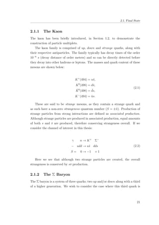 2.1. Final State
2.1.1 The Kaon
The kaon has been brieﬂy introduced, in Section 1.2, to demonstrate the
construction of particle multiplets.
The kaon family is comprised of up, down and strange quarks, along with
their respective antiparticles. The family typically has decay times of the order
10−8
s (decay distance of order meters) and so can be directly detected before
they decay into other hadrons or leptons. The masses and quark content of these
mesons are shown below:
K+
(494) = u¯s,
K0
(498) = d¯s,
¯K0
(498) = ¯ds,
K−
(494) = ¯us.
(2.1)
These are said to be strange mesons, as they contain a strange quark and
as such have a non-zero strangeness quantum number (S = ±1). Production of
strange particles from strong interactions are deﬁned as associated production.
Although strange particles are produced in associated production, equal amounts
of both s and ¯s are produced, therefore conserving strangeness overall. If we
consider the channel of interest in this thesis:
γ n → K+
Σ−
− udd → u¯s dds
S = 0 → −1 + 1
(2.2)
Here we see that although two strange particles are created, the overall
strangeness is conserved by s¯s production.
2.1.2 The Σ Baryon
The Σ baryon is a system of three quarks; two up and/or down along with a third
of a higher generation. We wish to consider the case where this third quark is
21
 