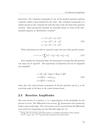 2.3. Reaction Amplitudes
discovered. The t-channel corresponds to one of the incident particles emitting
a particle, which is then absorbed by the other. The u-channel corresponds to a
similar process to the t-channel but with the roles of the two ﬁnal state particles
reversed. These production channels are generally shown in terms of the four-
momenta squared, as Mandelstam variables2
:
s = (k + p)2
= (q + p )2
,
t = (p − p )2
= (k − q)2
,
u = (p − q)2
= (k − p )2
.
(2.6)
These expressions can also be summed to give the sum of the particle masses:
s + t + u =
i
m2
i = m2
p + m2
k + m2
p + m2
q. (2.7)
If we consider the relativistic limit, the momentum is so large that the particles
rest mass can be ignored3
. The expressions in Equations 2.6 can be expanded
and simpliﬁed:
s = p2
k + p2
p + 2pkpp ≈ 2pkpp ≈ 4Q2
,
t ≈ 2Q2
(1 − cos θC.M ),
u ≈ 2Q2
(1 + cos θC.M ),
(2.8)
where Q is the centre-of-mass momentum of all four particles and θC.M is the
scattering angle of the kaon in the centre-of-mass frame.
2.3 Reaction Amplitudes
The cross section of a reaction, σ, is a representation of the probability for the
process to occur. The diﬀerential cross section, dσ
dΩ
, parametrises this production
within a given solid angle. The cross section can be recovered from the diﬀerential
cross section by integrating over the full solid angle (4π sr):
2
Using only two of these expressions leads to a complete description of the reaction.
3
As E2
= p.p + m2
o → E2
≈ p.p for large momenta (in natural units).
24
 