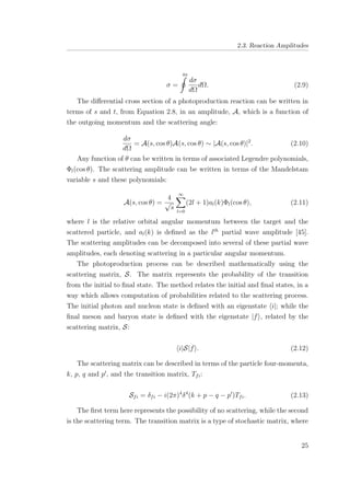 2.3. Reaction Amplitudes
σ =
4π
dσ
dΩ
dΩ. (2.9)
The diﬀerential cross section of a photoproduction reaction can be written in
terms of s and t, from Equation 2.8, in an amplitude, A, which is a function of
the outgoing momentum and the scattering angle:
dσ
dΩ
= A(s, cos θ)A(s, cos θ) ∼ |A(s, cos θ)|2
. (2.10)
Any function of θ can be written in terms of associated Legendre polynomials,
Φl(cos θ). The scattering amplitude can be written in terms of the Mandelstam
variable s and these polynomials:
A(s, cos θ) =
4
√
s
∞
l=0
(2l + 1)al(k)Φl(cos θ), (2.11)
where l is the relative orbital angular momentum between the target and the
scattered particle, and al(k) is deﬁned as the lth
partial wave amplitude [45].
The scattering amplitudes can be decomposed into several of these partial wave
amplitudes, each denoting scattering in a particular angular momentum.
The photoproduction process can be described mathematically using the
scattering matrix, S. The matrix represents the probability of the transition
from the initial to ﬁnal state. The method relates the initial and ﬁnal states, in a
way which allows computation of probabilities related to the scattering process.
The initial photon and nucleon state is deﬁned with an eigenstate i|; while the
ﬁnal meson and baryon state is deﬁned with the eigenstate |f , related by the
scattering matrix, S:
i|S|f . (2.12)
The scattering matrix can be described in terms of the particle four-momenta,
k, p, q and p , and the transition matrix, Tfi:
Sfi = δfi − i(2π)4
δ4
(k + p − q − p )Tfi. (2.13)
The ﬁrst term here represents the possibility of no scattering, while the second
is the scattering term. The transition matrix is a type of stochastic matrix, where
25
 