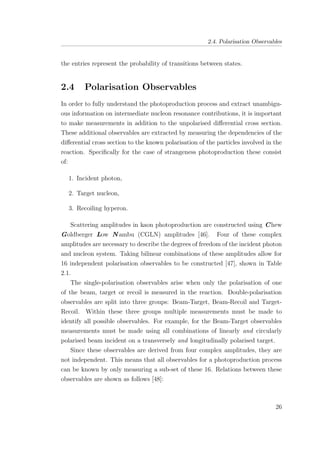 2.4. Polarisation Observables
the entries represent the probability of transitions between states.
2.4 Polarisation Observables
In order to fully understand the photoproduction process and extract unambigu-
ous information on intermediate nucleon resonance contributions, it is important
to make measurements in addition to the unpolarised diﬀerential cross section.
These additional observables are extracted by measuring the dependencies of the
diﬀerential cross section to the known polarisation of the particles involved in the
reaction. Speciﬁcally for the case of strangeness photoproduction these consist
of:
1. Incident photon,
2. Target nucleon,
3. Recoiling hyperon.
Scattering amplitudes in kaon photoproduction are constructed using Chew
Goldberger Low N ambu (CGLN) amplitudes [46]. Four of these complex
amplitudes are necessary to describe the degrees of freedom of the incident photon
and nucleon system. Taking bilinear combinations of these amplitudes allow for
16 independent polarisation observables to be constructed [47], shown in Table
2.1.
The single-polarisation observables arise when only the polarisation of one
of the beam, target or recoil is measured in the reaction. Double-polarisation
observables are split into three groups: Beam-Target, Beam-Recoil and Target-
Recoil. Within these three groups multiple measurements must be made to
identify all possible observables. For example, for the Beam-Target observables
measurements must be made using all combinations of linearly and circularly
polarised beam incident on a transversely and longitudinally polarised target.
Since these observables are derived from four complex amplitudes, they are
not independent. This means that all observables for a photoproduction process
can be known by only measuring a sub-set of these 16. Relations between these
observables are shown as follows [48]:
26
 