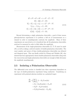 2.5. Isolating a Polarisation Observable
E2
+ F2
+ G2
+ H2
= 1 + P2
− Σ2
− T2
,
FG − EH = P − ΣT,
T2
x + T2
z + L2
x + L2
z = 1 + Σ2
− P2
− T2
,
Tx Lz − Tz Lx = Σ − PT,
C2
x + C2
z + O2
x + O2
z = 1 + T2
− P2
− Σ2
,
C2
z O2
x − C2
x O2
z = T − PΣ.
(2.14)
Beyond determining a single polarisation observable, a goal of these meson
photoproduction experiments is to perform a full set of measurements on a
channel in order to unambiguously constrain the amplitude. Many of these
experiments are non-trivial so it is beneﬁcial that all 16 polarisation observables
need-not be measured in order to fully deﬁne the amplitude.
Measurement of the single-polarisation observables (Σ, T, P) must be made
[47], as well as taking a selected number of double-polarisation observables. The
exact number and nature of these double-polarisation observables was debated
and disagreed upon. This was ﬁnally settled by Chiang and Tabakin [49], who
showed that four appropriately chosen double-polarisation observables along with
the cross section and single-polarisation observables are enough to fully determine
the amplitude unambiguously.
2.5 Isolating a Polarisation Observable
The diﬀerential cross section is classiﬁed into three expressions dependent on
the type of double-polarisation experiment being conducted. Considering an
experiment with polarised photons incident on a polarised target:
dσ
dΩ
=
dσ
dΩ 0
[1 − PlinΣ cos(2φ)
+ Px(−PlinH sin(2φ) + PcircF)
+ Py(T − PlinP cos(2φ))
+ Pz(PlinG sin(2φ) − PcircE)].
(2.15)
28
 