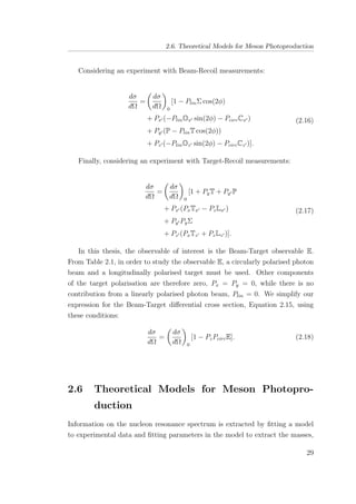 2.6. Theoretical Models for Meson Photoproduction
Considering an experiment with Beam-Recoil measurements:
dσ
dΩ
=
dσ
dΩ 0
[1 − PlinΣ cos(2φ)
+ Px (−PlinOx sin(2φ) − PcircCx )
+ Py (P − PlinT cos(2φ))
+ Pz (−PlinOz sin(2φ) − PcircCz )].
(2.16)
Finally, considering an experiment with Target-Recoil measurements:
dσ
dΩ
=
dσ
dΩ 0
[1 + PyT + Py P
+ Px (PxTx − PzLx )
+ Py PyΣ
+ Pz (PxTz + PzLz )].
(2.17)
In this thesis, the observable of interest is the Beam-Target observable E.
From Table 2.1, in order to study the observable E, a circularly polarised photon
beam and a longitudinally polarised target must be used. Other components
of the target polarisation are therefore zero, Px = Py = 0, while there is no
contribution from a linearly polarised photon beam, Plin = 0. We simplify our
expression for the Beam-Target diﬀerential cross section, Equation 2.15, using
these conditions:
dσ
dΩ
=
dσ
dΩ 0
[1 − PzPcircE]. (2.18)
2.6 Theoretical Models for Meson Photopro-
duction
Information on the nucleon resonance spectrum is extracted by ﬁtting a model
to experimental data and ﬁtting parameters in the model to extract the masses,
29
 