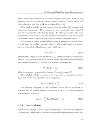 2.6. Theoretical Models for Meson Photoproduction
widths and quantum numbers of the contributing resonances [50]. As this ﬁtting
separates the contributions from diﬀerent angular momenta (partial waves) it is
often referred to as a Partial W ave Analysis (PWA) [38].
These models consider the processes as being comprised of a resonant and
background component. These components are parametrised and extracted
from the experimental data through ﬁtting. As with many models, the more
experimental data which is available, the more constraints can be placed upon
the reaction channel to provide more accurate and less ambiguous results.
If we consider a generic reaction where we have a photon-nucleon interaction,
a, with some intermediate resonance state, c, which ﬁnally ends in a meson-
nucleon system, b, the Hamiltonian can be written as:
H = H0 + V, (2.19)
where the ﬁrst term is the free Hamiltonian, H0, and the second is the interaction
term, V. As is a common feature of reaction models, this interaction term is split
into a resonant component, VR, and a background component, VB:
V = VR(E) + VB, (2.20)
where the resonant component is a function of the total energy, E.
The probability of the process to occur is governed by a transition matrix,
Tba, which can be similarly reduced into components:
Tba(E) = TR
ba(E) + TB
ba. (2.21)
The resonant component of this transition matrix can be expanded by
summing over all possible paths in the process a → c → b, and introducing
a propagator of state c, gc;
Tba(E) =
c
Vbagc(E)Tbc(E) + Vba. (2.22)
2.6.1 Isobar Models
Isobar models attempt to use an eﬀective Lagrangian to simulate the properties
of interactions. They do this by evaluating tree-level Feynman diagrams for the
30
 