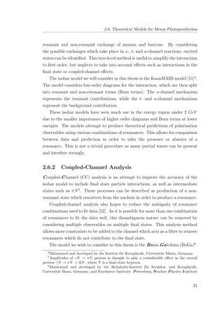 2.6. Theoretical Models for Meson Photoproduction
resonant and non-resonant exchange of mesons and baryons. By considering
the possible exchanges which take place in s-, t- and u-channel reactions, excited
states can be identiﬁed. This tree-level method is useful to simplify the interaction
to ﬁrst order, but neglects to take into account eﬀects such as interactions in the
ﬁnal state or coupled-channel eﬀects.
The isobar model we will consider in this thesis is the KaonMAID model [51]4
.
The model considers low-order diagrams for the interaction, which are then split
into resonant and non-resonant terms (Born terms). The s-channel mechanism
represents the resonant contributions, while the t- and u-channel mechanisms
represent the background contribution.
These isobar models have seen much use in the energy region under 2 GeV
due to the smaller importance of higher order diagrams and Born terms at lower
energies. The models attempt to produce theoretical predictions of polarisation
observables using various combinations of resonances. This allows for comparison
between data and prediction in order to infer the presence or absence of a
resonance. This is not a trivial procedure as many partial waves can be present
and interfere strongly.
2.6.2 Coupled-Channel Analysis
Coupled-Channel (CC) analysis is an attempt to improve the accuracy of the
isobar model to include ﬁnal state particle interactions, as well as intermediate
states such as πN5
. These processes can be described as production of a non-
resonant state which rescatters from the nucleon in order to produce a resonance.
Coupled-channel analysis also hopes to reduce the ambiguity of resonance
combinations used to ﬁt data [52]. As it is possible for more than one combination
of resonances to ﬁt the data well, this disambiguous nature can be removed by
considering multiple observables on multiple ﬁnal states. This analysis method
allows more constraints to be added to the channel which acts as a ﬁlter to remove
resonances which do not contribute to the ﬁnal state.
The model we wish to consider in this thesis is the Bonn-Gatchina (BoGa)6
.
4
Maintained and developed by the Institut f¨ur Kernphysik, Universit¨at Mainz, Germany.
5
Amplitudes of γN → πN process is thought to play a considerable eﬀect in the overall
process γN → πN → KY , where Y is a ﬁnal state hyperon.
6
Maintained and developed by the Helmholtz-Institut f¨ur Strahlen- und Kernphysik,
Universit¨at Bonn, Germany; and Kurchatov Institute, Petersburg N uclear Physics I nstitute
31
 