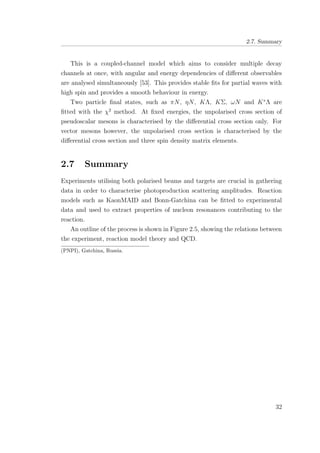 2.7. Summary
This is a coupled-channel model which aims to consider multiple decay
channels at once, with angular and energy dependencies of diﬀerent observables
are analysed simultaneously [53]. This provides stable ﬁts for partial waves with
high spin and provides a smooth behaviour in energy.
Two particle ﬁnal states, such as πN, ηN, KΛ, KΣ, ωN and K∗
Λ are
ﬁtted with the χ2
method. At ﬁxed energies, the unpolarised cross section of
pseudoscalar mesons is characterised by the diﬀerential cross section only. For
vector mesons however, the unpolarised cross section is characterised by the
diﬀerential cross section and three spin density matrix elements.
2.7 Summary
Experiments utilising both polarised beams and targets are crucial in gathering
data in order to characterise photoproduction scattering amplitudes. Reaction
models such as KaonMAID and Bonn-Gatchina can be ﬁtted to experimental
data and used to extract properties of nucleon resonances contributing to the
reaction.
An outline of the process is shown in Figure 2.5, showing the relations between
the experiment, reaction model theory and QCD.
(PNPI), Gatchina, Russia.
32
 