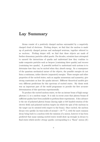 Lay Summary
Atoms consist of a positively charged nucleus surrounded by a negatively
charged cloud of electrons. Probing deeper, we ﬁnd that the nucleus is made
up of positvely charged protons and uncharged neutrons, together referred to
as nucleons. Probing deeper still, we ﬁnd that these objects are made of
further elementary particles called quarks. For decades, scientists have attempted
to unravel the interactions of quarks and understand how they combine to
make composite particles such as baryons (containing three quarks) and mesons
(containing two quarks). A powerful method to understand such systems is to
determine how they can be excited when they absorb energy. As a consequence
of the quantum mechanical nature of the objects, the possible energies do not
form a continuum, rather discrete (separated) energies. These energies and other
properties of the excited states, such as angular momentum and symmetry, give
strong constraints on how the quarks interact. Diﬀerent theoretical models give
very diﬀerent predictions for this spectrum of excited states. My thesis work
was an important part of the world programme to provide the ﬁrst accurate
determination of this spectrum experimentally.
To produce the excited nucleon states, we ﬁre an intense beam of high energy
photons (γ) at a nucleon target. It is only in recent years that photon beams of
suﬃcient quality have been available to perform these experiments. A key advance
is the use of polarised photon beams (having right or left handed rotation of the
electric ﬁeld) and polarised nucleon targets (in which the spin of the nucleons in
the target can be oriented with respect to the beam). Once excited, the nucleon
decays very quickly (in time-scales of around ∼ 10−24
s), with the most common
decay being back to a nucleon with the emission of a meson, however it has been
predicted that many missing excited states would show up strongly in decays to
ﬁnal states which involve strange quarks; corresponding to a “Kaon” meson (K)
v
 