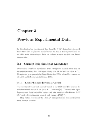 Chapter 3
Previous Experimental Data
In this chapter, key experimental data from the K+
Σ−
channel are discussed.
Since there are no previous measurements for the E double-polarisation ob-
servable, these measurements focus on diﬀerential cross sections and beam-
asymmetries.
3.1 Current Experimental Knowledge
Polarisation observable experiments from strangeness channels from neutron
targets are relatively few: this is particularly true for the reaction γn → K+
Σ−
.
Experiments were conducted at Cornell in the late 1950s, followed by experiments
at LEPS and Jeﬀerson Lab in the mid-2000s.
3.1.1 Kaon Photoproduction at Cornell
The experiment which took place at Cornell in the 1950s aimed to measure the
diﬀerential cross section of the γn → K+
Σ−
reaction [55]. This used both liquid
hydrogen and liquid deuterium target with kaon momenta of 0.405 and 0.455
GeV , and a bremsstrahlung beam of peak energy 1.170 GeV .
They wished to consider the total K+
photoproduction cross section from
three reaction channels:
34
 