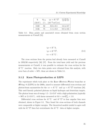 3.1. Current Experimental Knowledge
k θCM γp → K+
Σ0 γn→K+Σ−
γp→K+Σ0
(MeV ) (◦
) (10−31
cm2
/sr)
1122 82 0.6 ± 0.1 1.6 ± 0.7
1146 75 1.1 ± 0.2 0.8 ± 0.6
Table 3.1: Data points and associated errors obtained from cross section
measurements at Cornell [55].
γp → K+
Λ,
γp → K+
Σ0
,
γn → K+
Σ−
.
(3.1)
The cross sections from the proton had already been measured at Cornell
in 1959/60 respectively [56] [57]. From the total kaon yield and the previous
measurements at Cornell, it was possible to estimate the cross section for the
K+
Σ−
reaction. Only two data points were obtained from this analysis, with
error bars of order ∼ 50%, these are shown in Table 3.1.
3.1.2 Kaon Photoproduction at LEPS
The experiment which took place at the Laser Electron Photon beam-line at
SPring−8 (LEPS) in the 2000s, aimed to measure diﬀerential cross sections and
photon-beam asymmetries for the γn → K+
Σ−
and γp → K+
Σ0
reactions [58].
This used linearly polarised photons on liquid hydrogen and deuterium targets.
The photon beam was of energy 1.5 - 2.4 GeV with a high polarisation (typically
∼ 90% at 2.4 GeV ) , with kaons measured at 0.6 < cos θK+
CM < 1.0.
Diﬀerential cross sections for K+
Σ−
and K+
Σ0
in four angular bins were
obtained, shown in Figure 3.1. They found the cross sections of both channels
were comparable at higher energies. The theoretical models tended to agree well
with the K+
Σ0
data but overestimate the K+
Σ−
data at higher energies.
35
 