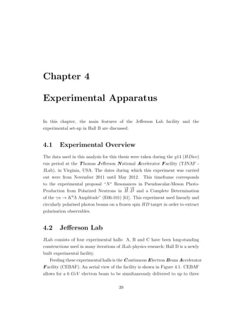 Chapter 4
Experimental Apparatus
In this chapter, the main features of the Jeﬀerson Lab facility and the
experimental set-up in Hall B are discussed.
4.1 Experimental Overview
The data used in this analysis for this thesis were taken during the g14 (HDice)
run period at the Thomas Jeﬀerson N ational Accelerator Facility (TJNAF -
JLab), in Virginia, USA. The dates during which this experiment was carried
out were from November 2011 until May 2012. This timeframe corresponds
to the experimental proposal “N∗
Resonances in Pseudoscalar-Meson Photo-
Production from Polarized Neutrons in
−→
H.
−→
D and a Complete Determination
of the γn → K0
Λ Amplitude” (E06-101) [61]. This experiment used linearly and
circularly polarised photon beams on a frozen spin HD target in order to extract
polarisation observables.
4.2 Jeﬀerson Lab
JLab consists of four experimental halls: A, B and C have been long-standing
constructions used in many iterations of JLab physics research; Hall D is a newly
built experimental facility.
Feeding these experimental halls is the Continuous Electron Beam Accelerator
Facility (CEBAF). An aerial view of the facility is shown in Figure 4.1. CEBAF
allows for a 6 GeV electron beam to be simultaneously delivered to up to three
39
 
