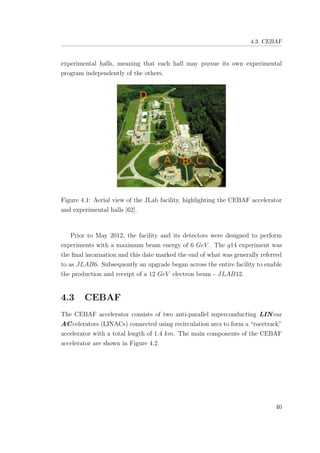 4.3. CEBAF
experimental halls, meaning that each hall may pursue its own experimental
program independently of the others.
Figure 4.1: Aerial view of the JLab facility, highlighting the CEBAF accelerator
and experimental halls [62].
Prior to May 2012, the facility and its detectors were designed to perform
experiments with a maximum beam energy of 6 GeV . The g14 experiment was
the ﬁnal incarnation and this date marked the end of what was generally referred
to as JLAB6. Subsequently an upgrade began across the entire facility to enable
the production and receipt of a 12 GeV electron beam - JLAB12.
4.3 CEBAF
The CEBAF accelerator consists of two anti-parallel superconducting LIN ear
ACcelerators (LINACs) connected using recirculation arcs to form a “racetrack”
accelerator with a total length of 1.4 km. The main components of the CEBAF
accelerator are shown in Figure 4.2.
40
 