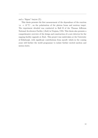 and a “Sigma” baryon (Σ).
This thesis presents the ﬁrst measurement of the dependence of the reaction
γn → K+
Σ−
, on the polarisation of the photon beam and neutron target.
The experiment detailed was conducted in Hall B of the Thomas Jeﬀerson
National Accelerator Facility (JLab) in Virginia, USA. This thesis also presents a
comprehensive overview of the design and construction of a new detector for the
ongoing facility upgrade at JLab. This project was undertaken at the University
of Edinburgh, with signiﬁcant contributions from myself, which in the coming
years will further the world programme to isolate further excited nucleon and
meson states.
vi
 