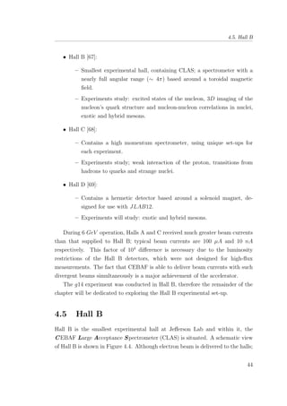 4.5. Hall B
• Hall B [67]:
– Smallest experimental hall, containing CLAS; a spectrometer with a
nearly full angular range (∼ 4π) based around a toroidal magnetic
ﬁeld.
– Experiments study: excited states of the nucleon, 3D imaging of the
nucleon’s quark structure and nucleon-nucleon correlations in nuclei,
exotic and hybrid mesons.
• Hall C [68]:
– Contains a high momentum spectrometer, using unique set-ups for
each experiment.
– Experiments study; weak interaction of the proton, transitions from
hadrons to quarks and strange nuclei.
• Hall D [69]:
– Contains a hermetic detector based around a solenoid magnet, de-
signed for use with JLAB12.
– Experiments will study: exotic and hybrid mesons.
During 6 GeV operation, Halls A and C received much greater beam currents
than that supplied to Hall B; typical beam currents are 100 µA and 10 nA
respectively. This factor of 104
diﬀerence is necessary due to the luminosity
restrictions of the Hall B detectors, which were not designed for high-ﬂux
measurements. The fact that CEBAF is able to deliver beam currents with such
divergent beams simultaneously is a major achievement of the accelerator.
The g14 experiment was conducted in Hall B, therefore the remainder of the
chapter will be dedicated to exploring the Hall B experimental set-up.
4.5 Hall B
Hall B is the smallest experimental hall at Jeﬀerson Lab and within it, the
CEBAF Large Acceptance Spectrometer (CLAS) is situated. A schematic view
of Hall B is shown in Figure 4.4. Although electron beam is delivered to the halls;
44
 