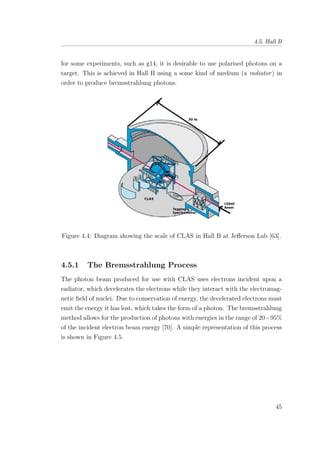 4.5. Hall B
for some experiments, such as g14, it is desirable to use polarised photons on a
target. This is achieved in Hall B using a some kind of medium (a radiator) in
order to produce bremsstrahlung photons.
Figure 4.4: Diagram showing the scale of CLAS in Hall B at Jeﬀerson Lab [63].
4.5.1 The Bremsstrahlung Process
The photon beam produced for use with CLAS uses electrons incident upon a
radiator, which decelerates the electrons while they interact with the electromag-
netic ﬁeld of nuclei. Due to conservation of energy, the decelerated electrons must
emit the energy it has lost, which takes the form of a photon. The bremsstrahlung
method allows for the production of photons with energies in the range of 20−95%
of the incident electron beam energy [70]. A simple representation of this process
is shown in Figure 4.5.
45
 