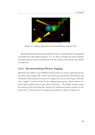 4.5. Hall B
Figure 4.5: Simple illustration of bremsstrahlung radiation [71].
Bremsstrahlung is kinematically possible if only a small amount of momentum
is transferred to the radiator nucleus, −→q ∼ 0. This is actually the typical method
of energy loss for electrons in material, and the nucleus recoil energy can usually
be neglected.
4.5.2 Bremsstrahlung Photon Tagging
Hall B has the ability to use CEBAF’s electron beam to create a photon beam for
use with certain targets [70]. In the case of the g14 experiment, both linearly and
circularly polarised photon beams were required for use on a HD target. Photons
were “tagged”, event-by-event, by the tagging spectrometer, which consists of a
large dipole magnet and a focal plane hodoscope. The dipole magnet bends
the electrons from the beam-line towards the timing and energy counters in the
hodoscope. A schematic of the tagging spectrometer is shown in Figure 4.6.
46
 
