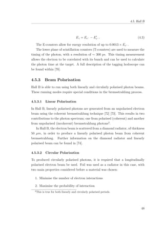4.5. Hall B
Eγ = Ee− − Ee− . (4.3)
The E-counters allow for energy resolution of up to 0.0013 × Ee− .
The lower plane of scintillation counters (T-counters) are used to measure the
timing of the photon, with a resolution of ∼ 300 ps. This timing measurement
allows the electron to be correlated with its bunch and can be used to calculate
the photon time at the target. A full description of the tagging hodoscope can
be found within [70].
4.5.3 Beam Polarisation
Hall B is able to run using both linearly and circularly polarised photon beams.
These running modes require special conditions in the bremsstrahlung process.
4.5.3.1 Linear Polarisation
In Hall B, linearly polarised photons are generated from an unpolarised electron
beam using the coherent bremsstrahlung technique [72] [73]. This results in two
contributions to the photon spectrum; one from polarised (coherent) and another
from unpolarised (incoherent) bremsstrahlung photons2
.
In Hall B, the electron beam is scattered from a diamond radiator, of thickness
50 µm, in order to produce a linearly polarised photon beam from coherent
bremsstrahlung. Further information on the diamond radiator and linearly
polarised beam can be found in [74].
4.5.3.2 Circular Polarisation
To produced circularly polarised photons, it is required that a longitudinally
polarised electron beam be used. Foil was used as a radiator in this case, with
two main properties considered before a material was chosen:
1. Minimise the number of electron interactions
2. Maximise the probability of interaction
2
This is true for both linearly and circularly polarised periods.
48
 