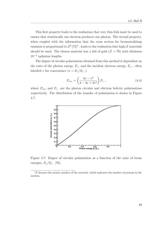 4.5. Hall B
This ﬁrst property leads to the realisation that very thin foils must be used to
ensure that statistically one electron produces one photon. The second property,
when coupled with the information that the cross section for bremsstrahlung
emission is proportional to Z2
[75]3
, leads to the realisation that high-Z materials
should be used. The chosen material was a foil of gold (Z = 79) with thickness
10−4
radiation lengths.
The degree of circular polarisation obtained from this method is dependent on
the ratio of the photon energy, Eγ, and the incident electron energy, Ee− , often
labelled x for convenience (x = Eγ/Ee− ):
Pcirc =
4x − x2
4 − 4x + 3x2
Pe− , (4.4)
where Pcirc and Pe− are the photon circular and electron helicity polarisations
respectively. The distribution of the transfer of polarisation is shown in Figure
4.7.
Figure 4.7: Degree of circular polarisation as a function of the ratio of beam
energies, Eγ/Ee− [76].
3
Z denotes the atomic number of the material, which indicates the number of protons in the
nucleus.
49
 