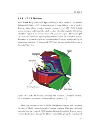 4.5. Hall B
4.5.4 CLAS Detector
The CEBAF Large Acceptance Spectrometer (CLAS) is housed in Hall B of the
Jeﬀerson Lab facility. CLAS is a combination of many diﬀerent types of particle
detector, giving almost complete angular coverage (∼ 4π) [67]. CLAS is built
around six superconducting coils, which produce a toroidal magnetic ﬁeld, giving
a ﬁeld-free region at the centre for use with polarised targets. These coils split
CLAS into six azimuthal regions going outward, which are deﬁned as sectors.
The design is focused keenly on accurate detection of charged particles with good
momentum resolution. A diagram of CLAS and its associated sub-detectors is
shown in Figure 4.8.
Figure 4.8: The CLAS detector, including drift chambers, Cherenkov counters,
electromagnetic calorimeters, and time-of-ﬂight detectors [77].
When a photon beam is used in Hall B, these photons interact with a target at
the centre of CLAS, causing a cascade of reaction products. These particles travel
outwards from the centre of CLAS passing through the multiple detector layers.
Particles ﬁrstly travel through the STart counter (ST), giving the start time of
50
 