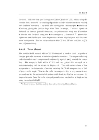 4.5. Hall B
the event. Particles then pass through the Drift Chambers (DC) which, using the
toroidal ﬁeld, measures the bending of particles in order to calculate their velocity
and therefore momenta. They then pass through the time-of-ﬂight Scintillation
Counters, giving the particle ﬂight time from the target. The ﬁnal layers are
focussed on forward particle detection; the penultimate being the Cherenkov
Counters and the ﬁnal being the Electromagnetic Calorimeter 4
. These ﬁnal
layers are used in electron beam experiments where negative pion and electrons
must be separated. Further information on the CC and EC can be found in [78]
and [79] respectively.
4.5.4.1 Torus Magnet
The toroidal ﬁeld, around which CLAS is centred, is used to bend the paths of
charged particles in order to calculate particle momenta. The superconducting
coils themselves are kidney-shaped and equally spaced (60◦
) around the beam-
line. The magnetic ﬁeld within CLAS and the typical ﬁeld strength of a
superconducting coil are shown in Figure 4.9. The coils create areas of low
acceptance at the boundaries of sectors, reducing the CLAS acceptance to ∼ 70%
of the 4π solid angle. Close to the coils, the magnetic ﬁeld is very unstable and
not conﬁned to the azimuthal direction which leads to this low acceptance. At
larger distances from the coils, charged particles are conﬁned to a single sector
using the azimuthal ﬁeld.
4
It should be noted that this analysis does not use these ﬁnal forward layers.
51
 