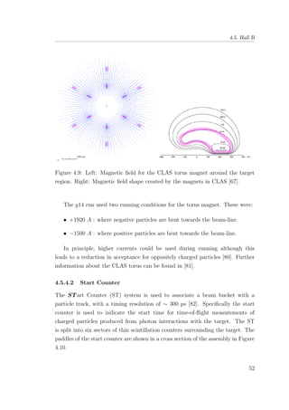 4.5. Hall B
Figure 4.9: Left: Magnetic ﬁeld for the CLAS torus magnet around the target
region. Right: Magnetic ﬁeld shape created by the magnets in CLAS [67].
The g14 run used two running conditions for the torus magnet. These were:
• +1920 A : where negative particles are bent towards the beam-line.
• −1500 A : where positive particles are bent towards the beam-line.
In principle, higher currents could be used during running although this
leads to a reduction in acceptance for oppositely charged particles [80]. Further
information about the CLAS torus can be found in [81].
4.5.4.2 Start Counter
The STart Counter (ST) system is used to associate a beam bucket with a
particle track, with a timing resolution of ∼ 300 ps [82]. Speciﬁcally the start
counter is used to indicate the start time for time-of-ﬂight measurements of
charged particles produced from photon interactions with the target. The ST
is split into six sectors of thin scintillation counters surrounding the target. The
paddles of the start counter are shown in a cross section of the assembly in Figure
4.10.
52
 