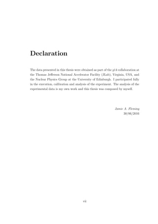 Declaration
The data presented in this thesis were obtained as part of the g14 collaboration at
the Thomas Jeﬀerson National Accelerator Facility (JLab), Virginia, USA, and
the Nuclear Physics Group at the University of Edinburgh. I participated fully
in the execution, calibration and analysis of the experiment. The analysis of the
experimental data is my own work and this thesis was composed by myself.
Jamie A. Fleming
30/06/2016
vii
 