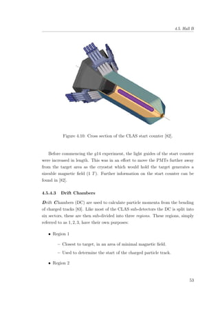 4.5. Hall B
Figure 4.10: Cross section of the CLAS start counter [82].
Before commencing the g14 experiment, the light guides of the start counter
were increased in length. This was in an eﬀort to move the PMTs further away
from the target area as the cryostat which would hold the target generates a
sizeable magnetic ﬁeld (1 T). Further information on the start counter can be
found in [82].
4.5.4.3 Drift Chambers
Drift Chambers (DC) are used to calculate particle momenta from the bending
of charged tracks [83]. Like most of the CLAS sub-detectors the DC is split into
six sectors, these are then sub-divided into three regions. These regions, simply
referred to as 1, 2, 3, have their own purposes:
• Region 1
– Closest to target, in an area of minimal magnetic ﬁeld.
– Used to determine the start of the charged particle track.
• Region 2
53
 