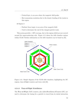 4.5. Hall B
– Central layer, in an area where the magnetic ﬁeld peaks.
– Best momentum resolution due to the drastic bending of the tracks in
this region.
• Region 3
– Furthest from target, in an area of low magnetic ﬁeld.
– Used to determine the end of the charged particle track.
This system provides ∼ 80% coverage, due to the regions which are not covered
around the superconducting coils. Figure 4.11 shows the drift chamber regions
within CLAS. Further information on the drift chambers can be found in [84].
Figure 4.11: Simple diagram of the CLAS drift chambers, highlighting the DC
regions, time-of-ﬂight counters and torus coils [65].
4.5.4.4 Time-of-Flight Scintillators
The Time-of-Flight (ToF) counters, also called Scintillation Counters (SC), are
used to determine the timing for a particle to travel from its initial interaction
54
 